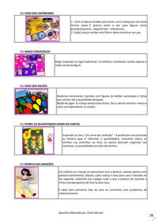 Apostila elaborada por: Gizeli Alencar
26
38) JOGO DOS ANTÔNIMOS
1 - Com as figuras viradas para baixo, uma criança por vez tenta
formar pares. É preciso achar o par para figuras como
grande/pequeno - alegre/triste - cheio/vazio.
2- Cada criança recebe uma ficha e deve encontrar seu par.
39) BINGO FONOLÓGICO
Bingo inspirado no jogo tradicional, no entanto, o professor sorteia apenas a
sílaba inicial da figura.
40) JOGO DOS BALÕES
Materiais necessários: Cartelas com figuras de balões numeradas e fichas
que somem até a quantidade desejada.
Modo de jogar: A criança sorteia duas fichas, faz o calculo mental e marca o
valor correspondente na cartela.
41) PAINEL DE QUANTIDADES (HORA DO CONTO)
Inspirado no livro "Um amor de confusão" - A professora vai contando
as história (que é referente a quantidades), enquanto coloca os
ovinhos nas cestinhas, ao final, os alunos precisam organizar nas
cestinhas, as quantidades corretas de ovinhos.
42) BONECA DAS EMOÇÕES
Em rodinha as crianças se comunicam com a boneca, usando apenas uma
palavra (sentimento). Depois, cada criança a leva para casa e devolve no
dia seguinte, relatando aos colegas tudo o que a boneca fez durante a
visita e porque gostou de levá-la para casa.
É ideal para primeiros dias de aula ou turminhas com problemas de
relacionamento.
 