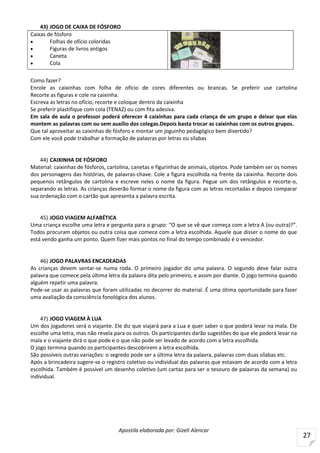 Apostila elaborada por: Gizeli Alencar
27
43) JOGO DE CAIXA DE FÓSFORO
Caixas de fósforo
 Folhas de ofício coloridas
 Figuras de livros antigos
 Caneta
 Cola
Como fazer?
Enrole as caixinhas com folha de ofício de cores diferentes ou brancas. Se preferir use cartolina
Recorte as figuras e cole na caixinha.
Escreva as letras no ofício, recorte e coloque dentro da caixinha
Se preferir plastifique com cola (TENAZ) ou com fita adesiva.
Em sala de aula o professor poderá oferecer 4 caixinhas para cada criança de um grupo e deixar que elas
montem as palavras com ou sem auxílio dos colegas.Depois basta trocar as caixinhas com os outros grupos.
Que tal aproveitar as caixinhas de fósforo e montar um joguinho pedagógico bem divertido?
Com ele você pode trabalhar a formação de palavras por letras ou sílabas
44) CAIXINHA DE FÓSFORO
Material: caixinhas de fósforos, cartolina, canetas e figurinhas de animais, objetos. Pode também ser os nomes
dos personagens das histórias, de palavras-chave. Cole a figura escolhida na frente da caixinha. Recorte dois
pequenos retângulos de cartolina e escreve neles o nome da figura. Pegue um dos retângulos e recorte-o,
separando as letras. As crianças deverão formar o nome da figura com as letras recortadas e depois comparar
sua ordenação com o cartão que apresenta a palavra escrita.
45) JOGO VIAGEM ALFABÉTICA
Uma criança escolhe uma letra e pergunta para o grupo: “O que se vê que começa com a letra A (ou outra)?”.
Todos procuram objetos ou outra coisa que comece com a letra escolhida. Aquele que disser o nome do que
está vendo ganha um ponto. Quem fizer mais pontos no final do tempo combinado é o vencedor.
46) JOGO PALAVRAS ENCADEADAS
As crianças devem sentar-se numa roda. O primeiro jogador diz uma palavra. O segundo deve falar outra
palavra que comece pela última letra da palavra dita pelo primeiro, e assim por diante. O jogo termina quando
alguém repetir uma palavra.
Pode-se usar as palavras que foram utilizadas no decorrer do material. É uma ótima oportunidade para fazer
uma avaliação da consciência fonológica dos alunos.
47) JOGO VIAGEM À LUA
Um dos jogadores será o viajante. Ele diz que viajará para a Lua e quer saber o que poderá levar na mala. Ele
escolhe uma letra, mas não revela para os outros. Os participantes darão sugestões do que ele poderá levar na
mala e o viajante dirá o que pode e o que não pode ser levado de acordo com a letra escolhida.
O jogo termina quando os participantes descobrirem a letra escolhida.
São possíveis outras variações: o segredo pode ser a última letra da palavra, palavras com duas sílabas etc.
Após a brincadeira sugere-se o registro coletivo ou individual das palavras que estavam de acordo com a letra
escolhida. Também é possível um desenho coletivo (um cartaz para ser o tesouro de palavras da semana) ou
individual.
 