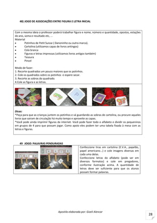 Apostila elaborada por: Gizeli Alencar
28
48) JOGO DE ASSOCIAÇÕES ENTRE FIGURA E LETRA INICIAL
Com a mesma ideia o professor poderá trabalhar figura e nome, número e quantidade, opostos, estações
do ano, soma e resultado etc, ...
Material
 Potinhos de Petit Suisse ( Danoninho ou outra marca).
 Cartolina (utilizamos capas de livros antingos)
 Cola branca
 Figuras e letras impressas (utilizamos livros antigos também)
 Tesoura
 Pincel
Modo de fazer:
1. Recorte quadrados um pouco maiores que os potinhos.
2. Cole os quadrados sobre os potinhos e espere secar.
3. Recorte as sobras do quadrado.
4.Cole as figura e as letras.
Dicas:
*Peça para que as crianças juntem os potinhos e vá guardando as sobras de cartolina, ou procure aqueles
livros que sairam de circulação há muito tempo e aproveite as capas.
*Você pode ainda imprimir figuras da internet. Você pode fazer todo o alfabeto e dividir os pequeninos
em grupos de 4 para que possam jogar. Como apoio eles podem ter uma tabela fixada à mesa com as
letras e figuras.
49 JOGO: PALAVRAS PENDURADAS
Confeccione tiras em cartolina (E.V.A., papelão,
papel americano...) e cole imagens diversas em
cada uma delas.
Confeccione letras do alfabeto (pode ser em
diversos formatos) e cole em pregadores,
conforme ilustração acima. A quantidade de
letras deve ser suficiente para que os alunos
possam formar palavras.
 