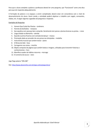 Apostila elaborada por: Gizeli Alencar
3
Para que o aluno complete a palavra a professora deverá ler uma pergunta, que “funcionará” como uma dica
para que ele responda adequadamente.
A formação da palavra e os espaços a serem completados deverá estar em consonância com o nível de
desenvolvimento do aluno. Assim sendo, a atividade poderá objetivar o trabalho com vogais, consoantes,
sílabas, etc. A seguir algumas sugestões de perguntas e respostas.
Exemplos de Perguntas
1. Homem Que Cuida Das Plantas – Jardineiro
2. Parente da borboleta - mariposa
3. Ave aquática com pescoço bem comprido. Geralmente tem penas e plumas brancas ou pretas. – cisne
4. Língua falada na Alemanha – alemão
5. Quando ouvimos ficamos com vontade de dançar – música
6. Premiação dada ao vencedor de uma prova nas olimpíadas – medalha
7. Instrumento musical que contem teclas – piano
8. A fêmea do leão = leoa
9. Carregamos nas costas – mochila
10. Objeto composto de páginas que contém textos e imagens, utilizados para transmitir historias e
conhecimentos – livro
11. Mamífero voador de hábitos noturnos – morcego
12. O contrário de escuro – claro
Jogo Pega palavra “ON LINE”
Site: http://www.danoninho.com.br/jogo-online/pega-letra/
 