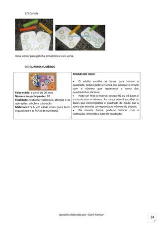 Apostila elaborada por: Gizeli Alencar
34
57) Cartela
FONTE: http://gibarbosa1.blogspot.com.br/search/label/Atividades%20Galinha%20Pintadinha
Ideia similar para galinha pintadinha e vice-versa.
58) QUADRO NUMÉRICO
Faixa etária: a partir de 06 anos
Número de participantes: 02
Finalidade: trabalhar raciocínio, atenção e as
operações: adição e subtração.
Materiais: E.V.A. em várias cores (para fazer
o quadrado e as fichas de números).
REGRAS DO JOGO:
 O adulto escolhe as bases para formar o
quadrado, depois pede à criança que coloque o círculo
com o número que represente a soma dos
quadradinhos da base;
 Pode ser feito o inverso: colocar 02 ou 03 bases e
o círculo com o número. A criança deverá escolher as
bases que contemplarão o quadrado de modo que a
soma das estrelas corresponda ao número do círculo;
 Da mesma forma, pode-se brincar com a
subtração, retirando a base do quadrado.
 