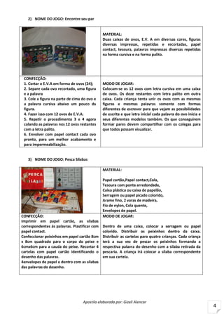 Apostila elaborada por: Gizeli Alencar
4
2) NOME DO JOGO: Encontre seu par
MATERIAL:
Duas caixas de ovos, E.V. A em diversas cores, figuras
diversas impressas, repetidas e recortadas, papel
contact, tesoura, palavras impressas diversas repetidas
na forma cursiva e na forma palito.
CONFECÇÃO:
1. Cortar o E.V.A em forma de ovos (24);
2. Separe cada ovo recortado, uma figura
e a palavra
3. Cole a figura na parte de cima do ovo e
a palavra cursiva abaixo um pouco da
figura.
4. Fazer isso com 12 ovos de E.V.A.
5. Repetir o procedimento 3 e 4 agora
colando as palavras nos 12 ovos restantes
com a letra palito.
6. Envolver com papel contact cada ovo
pronto, para um melhor acabamento e
para impermeabilização.
MODO DE JOGAR:
Colocam-se os 12 ovos com letra cursiva em uma caixa
de ovos. Os doze restantes com letra palito em outra
caixa. Cada criança tenta unir os ovos com as mesmas
figuras e mesmas palavras somente com formas
diferentes de escrever para que vejam as possibilidades
de escrita e que letra inicial cada palavra do ovo inicia e
seus diferentes modelos também. Os que conseguirem
formar pares devem compartilhar com os colegas para
que todos possam visualizar.
3) NOME DO JOGO: Pesca Sílabas
MATERIAL:
Papel cartão,Papel contact,Cola,
Tesoura com ponta arredondada,
Caixa plástica ou caixa de papelão,
Serragem ou papel picado colorido,
Arame fino, 2 varas de madeira,
Fio de nylon, Cola quente,
Envelopes de papel.
CONFECÇÃO:
Imprimir em papel cartão, as sílabas
correspondentes às palavras. Plastificar com
papel contact.
Confeccionar peixinhos em papel cartão 8cm
x 8cm quadrado para o corpo do peixe e
6cmx6cm para a cauda do peixe. Recortar 4
cartelas com papel cartão identificando o
desenho das palavras.
4envelopes de papel e dentro com as sílabas
das palavras do desenho.
MODO DE JOGAR:
Dentro de uma caixa, colocar a serragem ou papel
colorido. Distribuir os peixinhos dentro da caixa.
Distribuir as cartelas para quatro crianças. Cada criança
terá a sua vez de pescar os peixinhos formando a
respectiva palavra do desenho com a sílaba retirada da
pescaria. A criança irá colocar a sílaba correspondente
em sua cartela.
 
