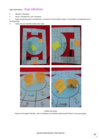 Apostila elaborada por: Gizeli Alencar
57
Jogo matemática – Jogo tabuleiro
 Montar o tabuleiro
 fazer o baralhinho, com números.
 fazer perguntas para o baralhinho, o mesmo nº do baralho( cada nº do baralho corresponde ao nº
da pergunta)
 cada vez que acertar anda uma casa.
molde dos leões
Imprima em papel colorido, cole um pedaço de cartolina grossa para firmar e use para jogar,
 