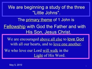 We are beginning a study of the three &quot;Little Johns&quot;. The  primary theme  of 1 John is Fellowship  with God the Father and with  His Son, Jesus Christ. We are encouraged  above all else  to  love God   with all our hearts, and to  love one another . We who love our Lord  will walk  in the  Light  of His Word. May 5, 2010 