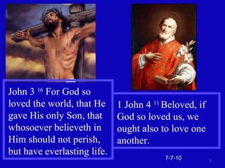 7-7-10 John 3  16  For God so loved the world, that He gave His only Son, that whosoever believeth in Him should not perish, but have everlasting life. 1 John 4  11  Beloved, if God so loved us, we ought also to love one another. 