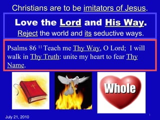 Love the  Lord  and  His Way . Reject  the world and  its  seductive ways. Christians are to be  imitators of Jesus . Psalms 86  11  Teach me  Thy Way , O Lord;  I will walk in  Thy Truth : unite my heart to fear  Thy Name . July 21, 2010 Whole 