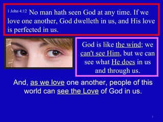 1 John 4:12  No man hath seen God at any time. If we love one another, God dwelleth in us, and His love is perfected in us.  And,  as we love  one another, people of this world can  see the Love  of God in us. God is like  the wind ; we  can't see Him , but we can see what  He does  in us and through us. 
