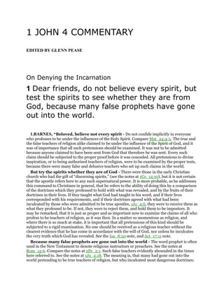 1 JOHN 4 COMMENTARY
EDITED BY GLENN PEASE
On Denying the Incarnation
1 Dear friends, do not believe every spirit, but
test the spirits to see whether they are from
God, because many false prophets have gone
out into the world.
1.BARNES, “Beloved, believe not every spirit - Do not confide implicitly in everyone
who professes to be under the influences of the Holy Spirit. Compare Mat_24:4-5. The true and
the false teachers of religion alike claimed to be under the influence of the Spirit of God, and it
was of importance that all such pretensions should be examined. It was not to be admitted
because anyone claimed to have been sent from God that therefore he was sent. Every such
claim should be subjected to the proper proof before it was conceded. All pretensions to divine
inspiration, or to being authorised teachers of religion, were to be examined by the proper tests,
because there were many false and delusive teachers who set up such claims in the world.
But try the spirits whether they are of God - There were those in the early Christian
church who had the gift of “discerning spirits,” (see the notes at 1Co_12:10), but it is not certain
that the apostle refers here to any such supernatural power. It is more probable, as he addresses
this command to Christians in general, that he refers to the ability of doing this by a comparison
of the doctrines which they professed to hold with what was revealed, and by the fruits of their
doctrines in their lives. If they taught what God had taught in his word, and if their lives
corresponded with his requirements, and if their doctrines agreed with what had been
inculcated by those who were admitted to be true apostles, 1Jo_4:6, they were to receive them as
what they professed to be. If not, they were to reject them, and hold them to be impostors. It
may be remarked, that it is just as proper and as important now to examine the claims of all who
profess to be teachers of religion, as it was then. In a matter so momentous as religion, and
where there is so much at stake, it is important that all pretensions of this kind should be
subjected to a rigid examination. No one should be received as a religious teacher without the
clearest evidence that he has come in accordance with the will of God, nor unless he inculcates
the very truth which God has revealed. See the Isa_8:20 note, and Act_17:11 note.
Because many false prophets are gone out into the world - The word prophet is often
used in the New Testament to denote religious instructors or preachers. See the notes at
Rom_12:6. Compare the notes at 2Pe_2:1. Such false teachers evidently abounded in the times
here referred to. See the notes at 1Jo_2:18. The meaning is, that many had gone out into the
world pretending to be true teachers of religion, but who inculcated most dangerous doctrines;
 