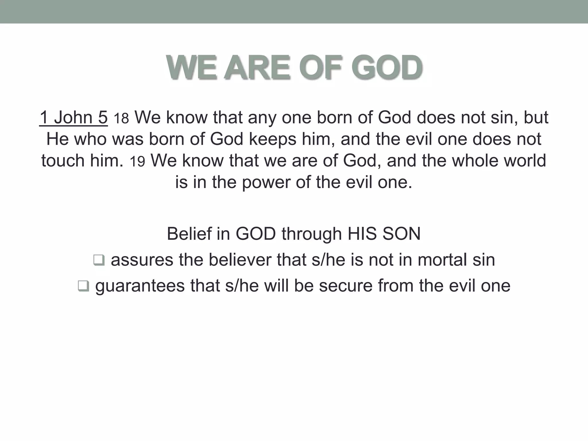 WE ARE OF GOD
1 John 5 18 We know that any one born of God does not sin, but
 He who was born of God keeps him, and the evil one does not
touch him. 19 We know that we are of God, and the whole world
                is in the power of the evil one.

              Belief in GOD through HIS SON
      assures the believer that s/he is not in mortal sin
     guarantees that s/he will be secure from the evil one
 