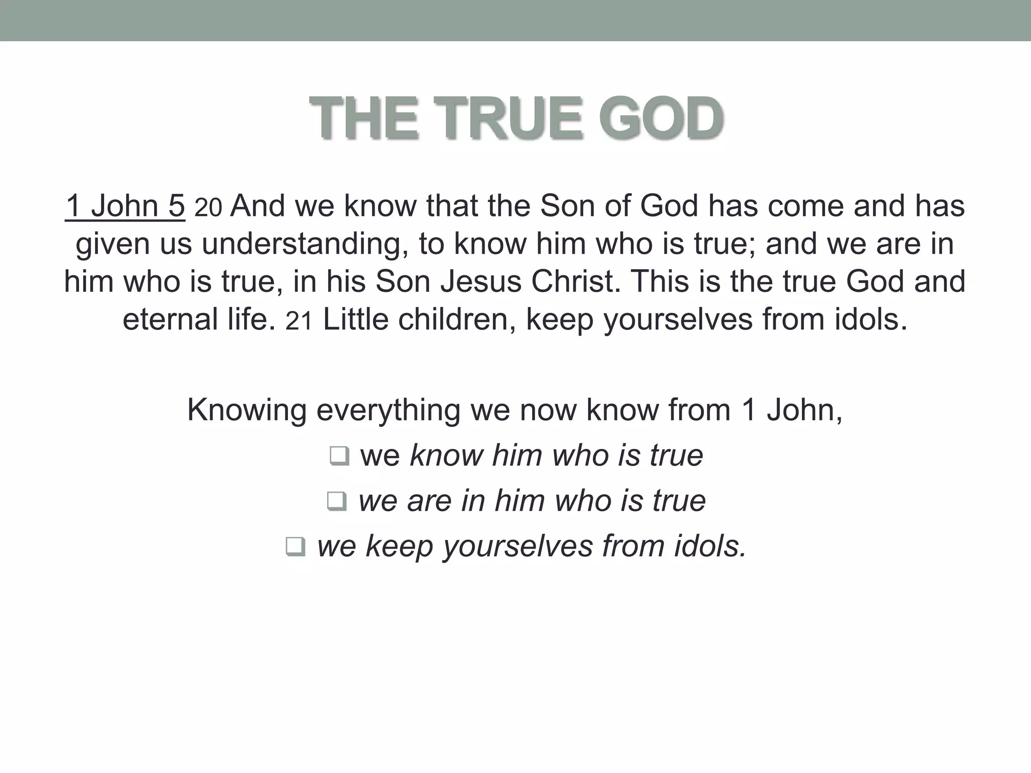 THE TRUE GOD
1 John 5 20 And we know that the Son of God has come and has
 given us understanding, to know him who is true; and we are in
him who is true, in his Son Jesus Christ. This is the true God and
    eternal life. 21 Little children, keep yourselves from idols.

         Knowing everything we now know from 1 John,
                   we know him who is true
                  we are in him who is true
                we keep yourselves from idols.
 