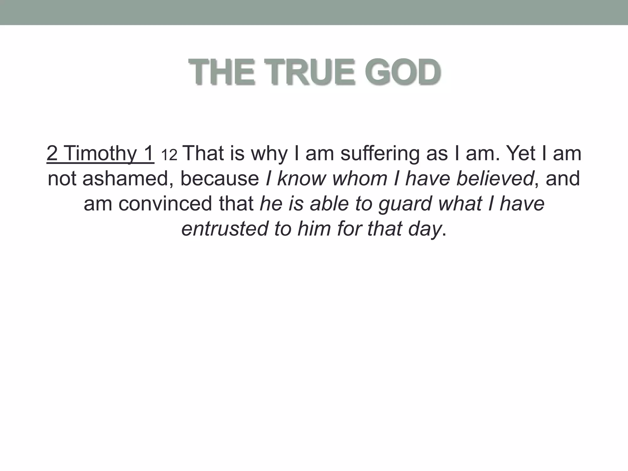 THE TRUE GOD

2 Timothy 1 12 That is why I am suffering as I am. Yet I am
not ashamed, because I know whom I have believed, and
    am convinced that he is able to guard what I have
               entrusted to him for that day.
 