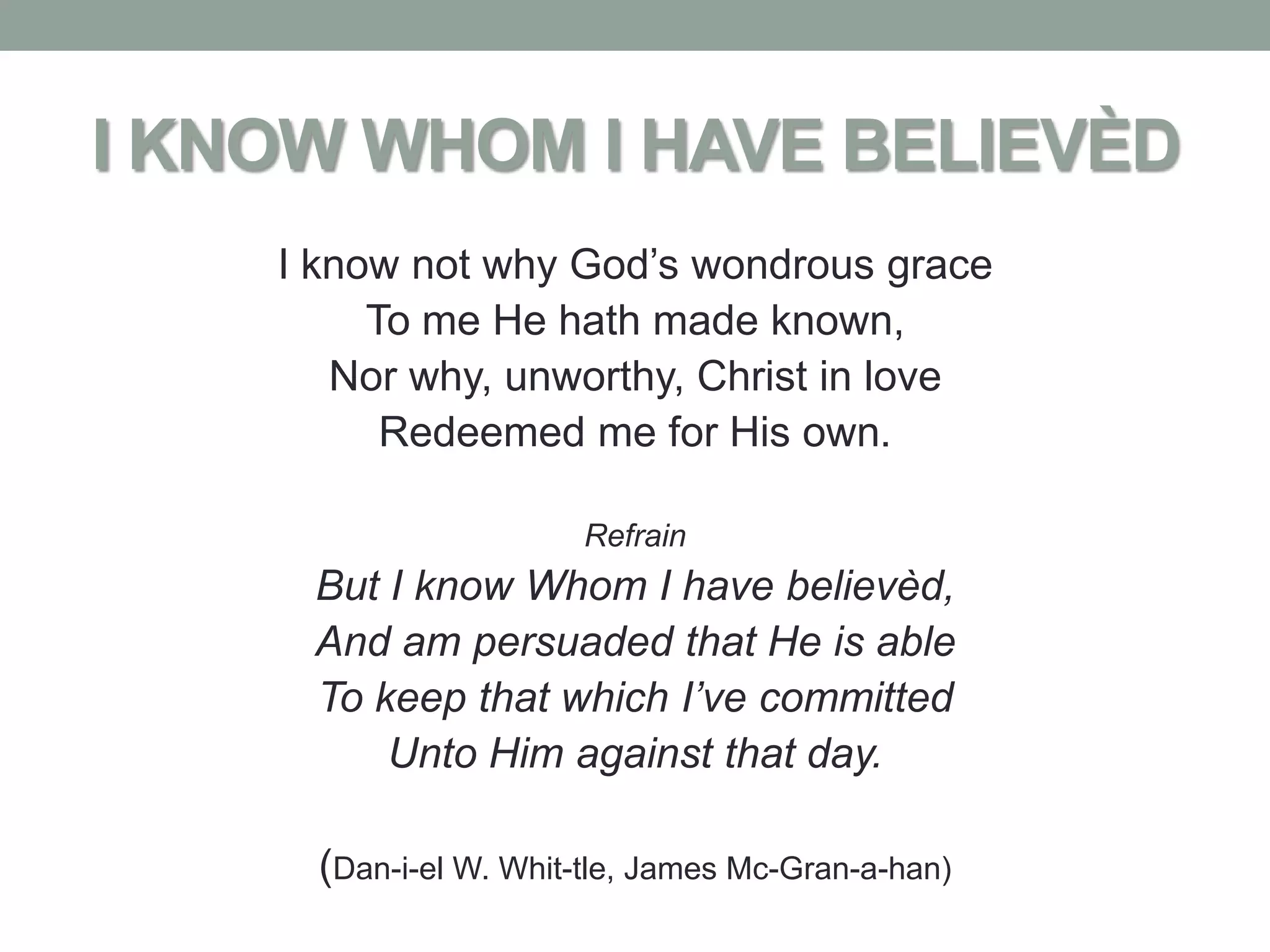 I KNOW WHOM I HAVE BELIEVÈD
    I know not why God’s wondrous grace
         To me He hath made known,
       Nor why, unworthy, Christ in love
          Redeemed me for His own.

                        Refrain
     But I know Whom I have believèd,
     And am persuaded that He is able
     To keep that which I’ve committed
         Unto Him against that day.

      (Dan-i-el W. Whit-tle, James Mc-Gran-a-han)
 