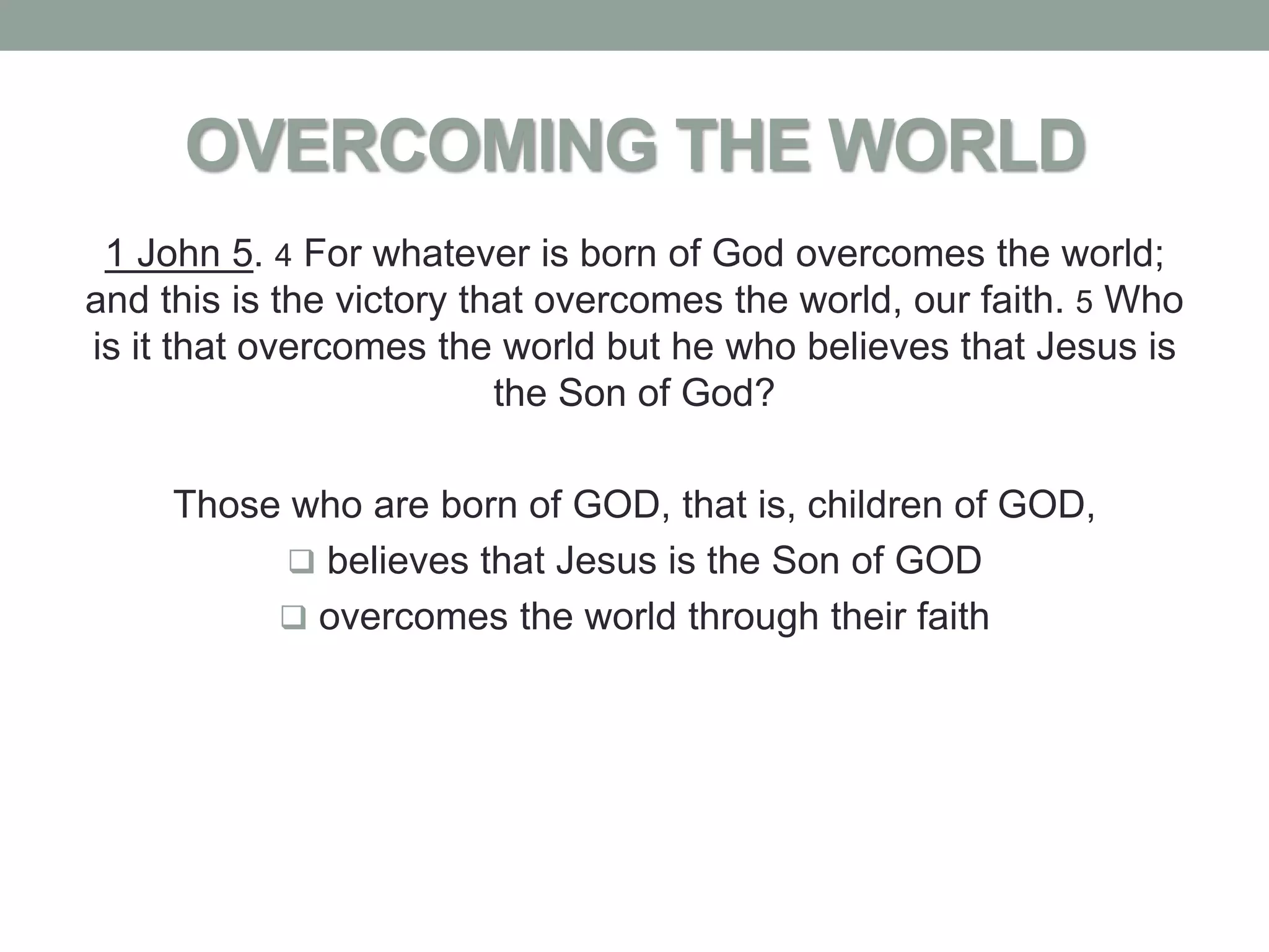 OVERCOMING THE WORLD
 1 John 5. 4 For whatever is born of God overcomes the world;
and this is the victory that overcomes the world, our faith. 5 Who
is it that overcomes the world but he who believes that Jesus is
                          the Son of God?

     Those who are born of GOD, that is, children of GOD,
            believes that Jesus is the Son of GOD
           overcomes the world through their faith
 