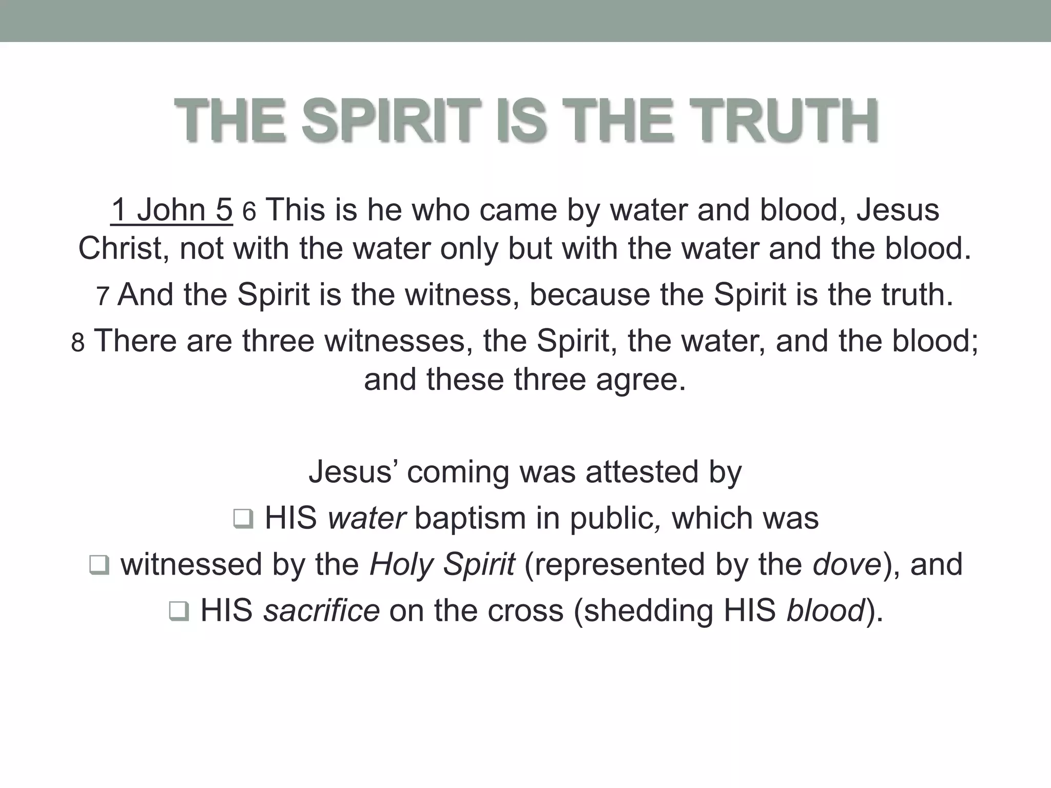 THE SPIRIT IS THE TRUTH
   1 John 5 6 This is he who came by water and blood, Jesus
Christ, not with the water only but with the water and the blood.
  7 And the Spirit is the witness, because the Spirit is the truth.
8 There are three witnesses, the Spirit, the water, and the blood;
                       and these three agree.

               Jesus’ coming was attested by
           HIS water baptism in public, which was
  witnessed by the Holy Spirit (represented by the dove), and
       HIS sacrifice on the cross (shedding HIS blood).
 