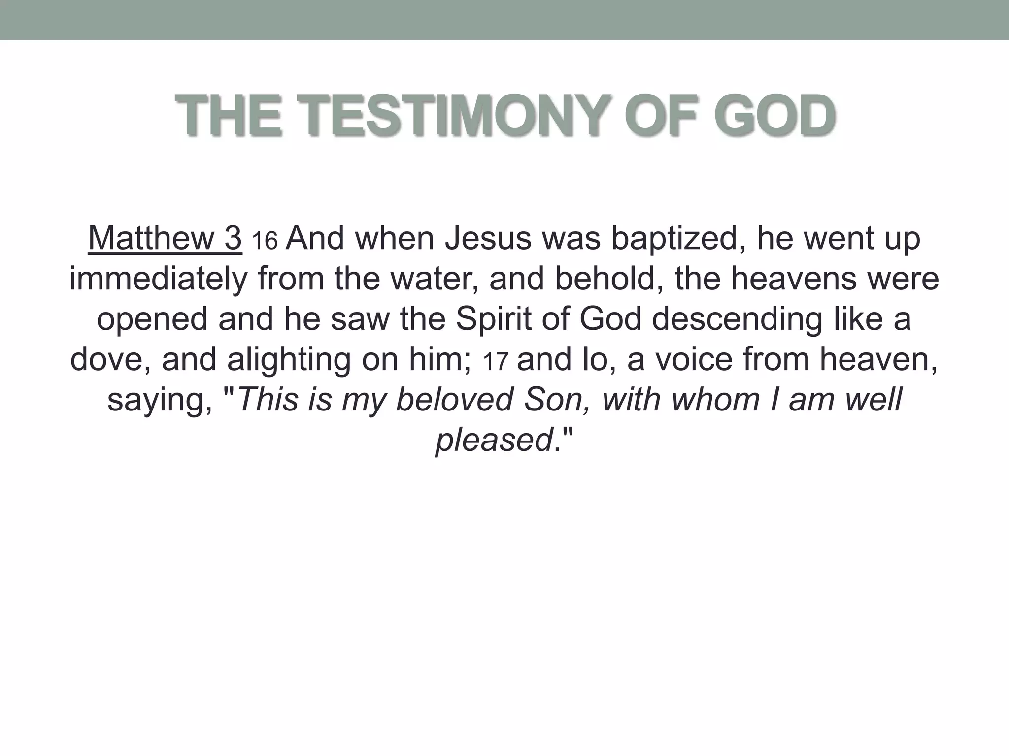 THE TESTIMONY OF GOD

 Matthew 3 16 And when Jesus was baptized, he went up
immediately from the water, and behold, the heavens were
  opened and he saw the Spirit of God descending like a
dove, and alighting on him; 17 and lo, a voice from heaven,
   saying, "This is my beloved Son, with whom I am well
                         pleased."
 
