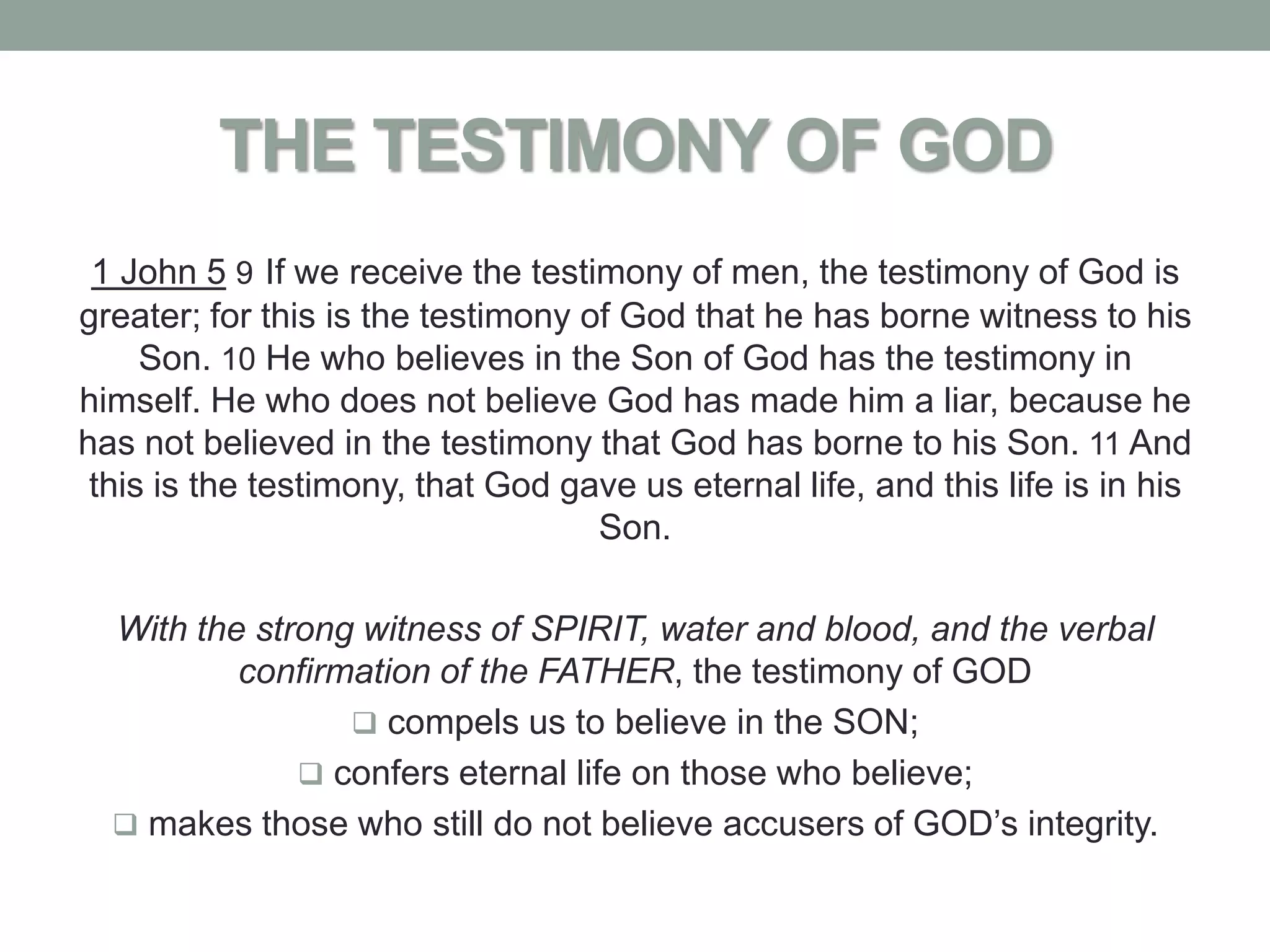 THE TESTIMONY OF GOD
 1 John 5 9 If we receive the testimony of men, the testimony of God is
greater; for this is the testimony of God that he has borne witness to his
     Son. 10 He who believes in the Son of God has the testimony in
himself. He who does not believe God has made him a liar, because he
has not believed in the testimony that God has borne to his Son. 11 And
 this is the testimony, that God gave us eternal life, and this life is in his
                                    Son.

  With the strong witness of SPIRIT, water and blood, and the verbal
          confirmation of the FATHER, the testimony of GOD
                  compels us to believe in the SON;
               confers eternal life on those who believe;
   makes those who still do not believe accusers of GOD’s integrity.
 