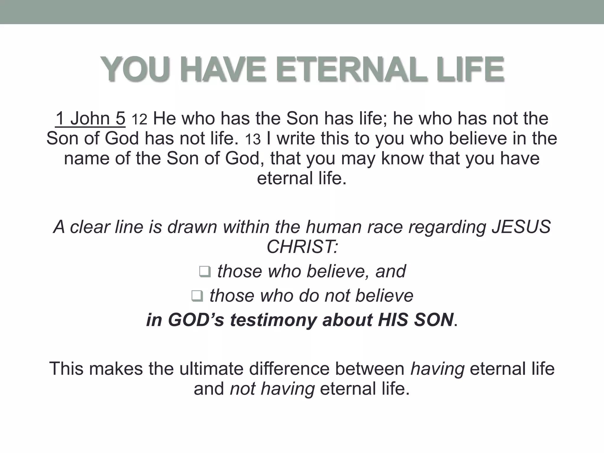 YOU HAVE ETERNAL LIFE
 1 John 5 12 He who has the Son has life; he who has not the
Son of God has not life. 13 I write this to you who believe in the
  name of the Son of God, that you may know that you have
                           eternal life.

A clear line is drawn within the human race regarding JESUS
                            CHRIST:
                     those who believe, and
                    those who do not believe
            in GOD’s testimony about HIS SON.

This makes the ultimate difference between having eternal life
                 and not having eternal life.
 