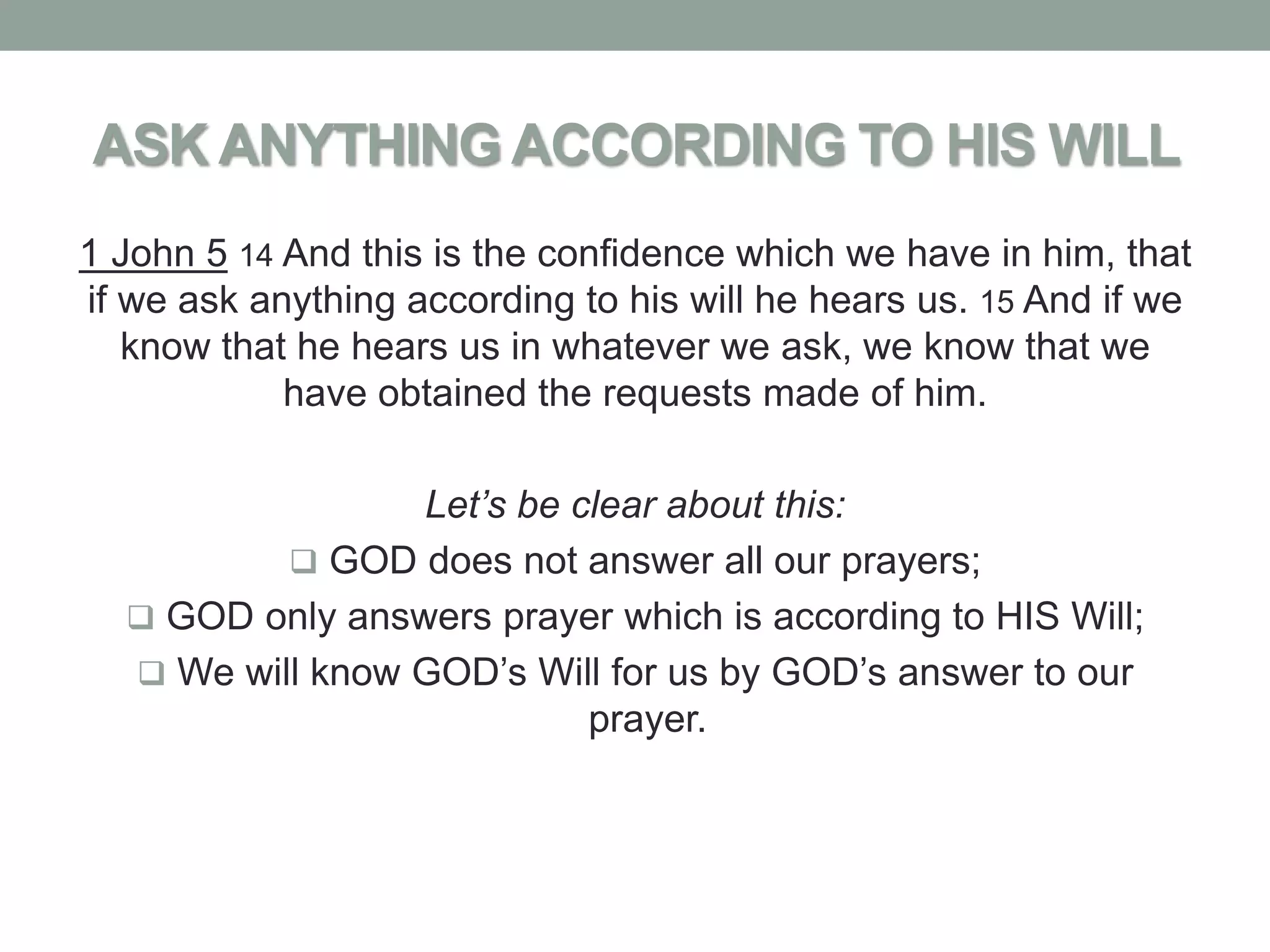ASK ANYTHING ACCORDING TO HIS WILL
1 John 5 14 And this is the confidence which we have in him, that
if we ask anything according to his will he hears us. 15 And if we
   know that he hears us in whatever we ask, we know that we
            have obtained the requests made of him.

                 Let’s be clear about this:
           GOD does not answer all our prayers;
   GOD only answers prayer which is according to HIS Will;
   We will know GOD’s Will for us by GOD’s answer to our
                           prayer.
 