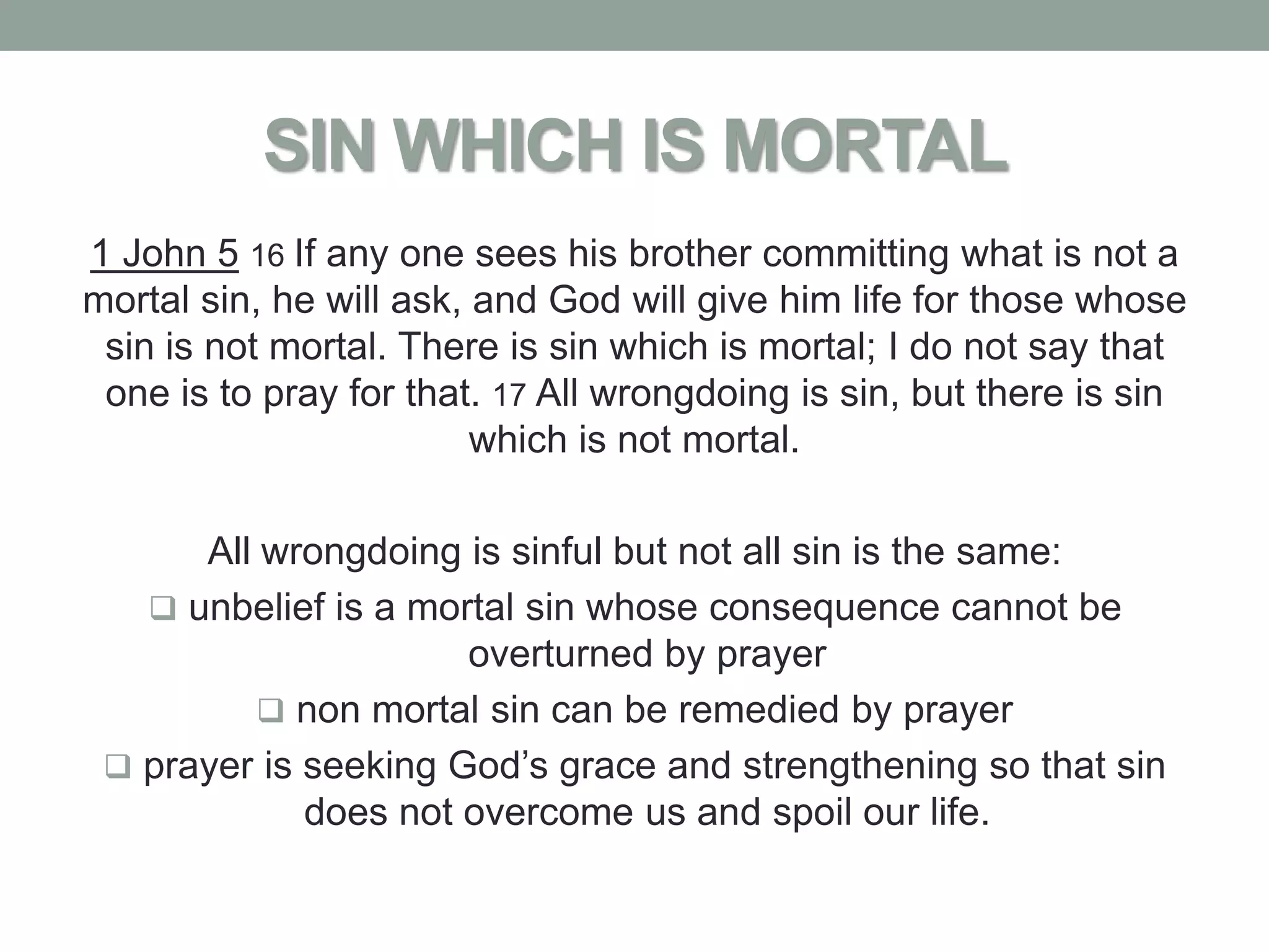 SIN WHICH IS MORTAL
1 John 5 16 If any one sees his brother committing what is not a
mortal sin, he will ask, and God will give him life for those whose
 sin is not mortal. There is sin which is mortal; I do not say that
 one is to pray for that. 17 All wrongdoing is sin, but there is sin
                         which is not mortal.

      All wrongdoing is sinful but not all sin is the same:
    unbelief is a mortal sin whose consequence cannot be
                      overturned by prayer
           non mortal sin can be remedied by prayer
  prayer is seeking God’s grace and strengthening so that sin
             does not overcome us and spoil our life.
 