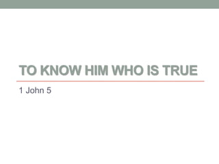 TO KNOW HIM WHO IS TRUE
1 John 5
 