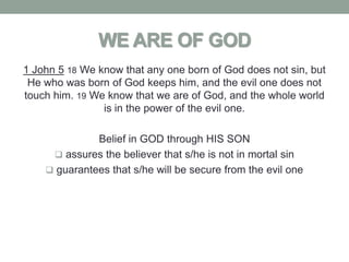 WE ARE OF GOD
1 John 5 18 We know that any one born of God does not sin, but
 He who was born of God keeps him, and the evil one does not
touch him. 19 We know that we are of God, and the whole world
                is in the power of the evil one.

              Belief in GOD through HIS SON
      assures the believer that s/he is not in mortal sin
     guarantees that s/he will be secure from the evil one
 