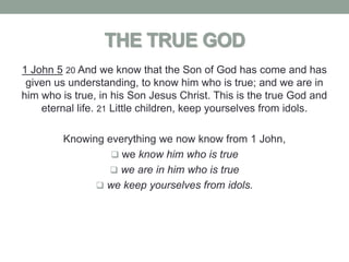 THE TRUE GOD
1 John 5 20 And we know that the Son of God has come and has
 given us understanding, to know him who is true; and we are in
him who is true, in his Son Jesus Christ. This is the true God and
    eternal life. 21 Little children, keep yourselves from idols.

         Knowing everything we now know from 1 John,
                   we know him who is true
                  we are in him who is true
                we keep yourselves from idols.
 