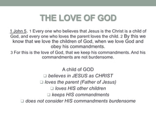 THE LOVE OF GOD
1 John 5. 1 Every one who believes that Jesus is the Christ is a child of
God, and every one who loves the parent loves the child. 2 By this we
 know that we love the children of God, when we love God and
                  obey his commandments.
3 For this is the love of God, that we keep his commandments. And his
                 commandments are not burdensome.

                        A child of GOD
                believes in JESUS as CHRIST
              loves the parent (Father of Jesus)
                   loves HIS other children
                  keeps HIS commandments
      does not consider HIS commandments burdensome
 
