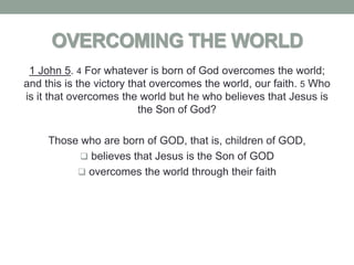 OVERCOMING THE WORLD
 1 John 5. 4 For whatever is born of God overcomes the world;
and this is the victory that overcomes the world, our faith. 5 Who
is it that overcomes the world but he who believes that Jesus is
                          the Son of God?

     Those who are born of GOD, that is, children of GOD,
            believes that Jesus is the Son of GOD
           overcomes the world through their faith
 