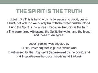 THE SPIRIT IS THE TRUTH
   1 John 5 6 This is he who came by water and blood, Jesus
Christ, not with the water only but with the water and the blood.
  7 And the Spirit is the witness, because the Spirit is the truth.
8 There are three witnesses, the Spirit, the water, and the blood;
                       and these three agree.

               Jesus’ coming was attested by
           HIS water baptism in public, which was
  witnessed by the Holy Spirit (represented by the dove), and
       HIS sacrifice on the cross (shedding HIS blood).
 