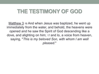 THE TESTIMONY OF GOD

 Matthew 3 16 And when Jesus was baptized, he went up
immediately from the water, and behold, the heavens were
  opened and he saw the Spirit of God descending like a
dove, and alighting on him; 17 and lo, a voice from heaven,
   saying, "This is my beloved Son, with whom I am well
                         pleased."
 