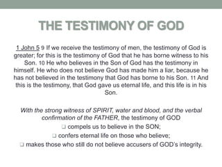 THE TESTIMONY OF GOD
 1 John 5 9 If we receive the testimony of men, the testimony of God is
greater; for this is the testimony of God that he has borne witness to his
     Son. 10 He who believes in the Son of God has the testimony in
himself. He who does not believe God has made him a liar, because he
has not believed in the testimony that God has borne to his Son. 11 And
 this is the testimony, that God gave us eternal life, and this life is in his
                                    Son.

  With the strong witness of SPIRIT, water and blood, and the verbal
          confirmation of the FATHER, the testimony of GOD
                  compels us to believe in the SON;
               confers eternal life on those who believe;
   makes those who still do not believe accusers of GOD’s integrity.
 