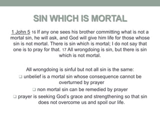 SIN WHICH IS MORTAL
1 John 5 16 If any one sees his brother committing what is not a
mortal sin, he will ask, and God will give him life for those whose
 sin is not mortal. There is sin which is mortal; I do not say that
 one is to pray for that. 17 All wrongdoing is sin, but there is sin
                         which is not mortal.

      All wrongdoing is sinful but not all sin is the same:
    unbelief is a mortal sin whose consequence cannot be
                      overturned by prayer
           non mortal sin can be remedied by prayer
  prayer is seeking God’s grace and strengthening so that sin
             does not overcome us and spoil our life.
 