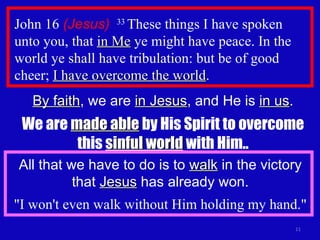 John 16  (Jesus)   33  These things I have spoken unto you, that  in Me  ye might have peace. In the world ye shall have tribulation: but be of good cheer;  I have overcome the world . By faith , we are  in Jesus , and He is  in us . We are  made able  by His Spirit to overcome this  sinful world  with Him.. All that we have to do is to  walk  in the victory that  Jesus  has already won. "I won't even walk without Him holding my hand." 