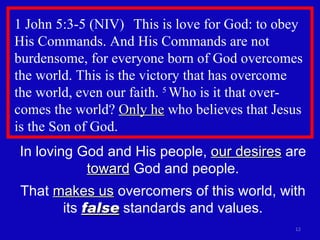 1 John 5:3-5 (NIV)  This is love for God: to obey His Commands. And His Commands are not burdensome, for everyone born of God overcomes the world. This is the victory that has overcome  the world, even our faith.  5  Who is it that over-comes the world?  Only he  who believes that Jesus is the Son of God.  In loving God and His people,  our desires  are  toward  God and people. That  makes us  overcomers of this world, with its  false  standards and values. 