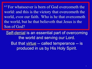 4-5  For whatsoever is born of God overcometh the world: and this is the victory that overcometh the world,  even  our faith.  Who is he that overcometh the world, but he that believeth that Jesus is the Son of God?  Self-denial  is an essential part of overcoming the world and serving our Lord. But that  virtue  -- called temperance -- is produced in us by His Holy Spirit. 