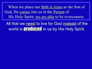 When we place our  faith in Jesus  as the Son of God, He  comes  into us in the  Person  of  His Holy Spirit;  we are able  to be overcomers.  All that we  need  to live for God  instead  of the world is  produced  in us by His Holy Spirit. 