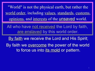 "World" is not the physical earth, but rather the  world order , including  values ,  standards ,  customs ,  opinions , and  interests  of the  unsaved  world. By faith  we receive the Lord and His Spirit; By faith we  overcome  the power of the world  to force us into  its mold  or pattern. All who have  not received  the Lord by faith,  are enslaved  by this world order. 