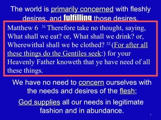 The world is  primarily concerned  with fleshly desires, and  fulfilling  those desires. Matthew 6  31  Therefore take no thought, saying, What shall we eat? or, What shall we drink? or, Wherewithal shall we be clothed?  32  ( For after all these things do the Gentiles seek :) for your Heavenly Father knoweth that ye have need of all these things. We have no need to  concern  ourselves with the needs and desires of the  flesh ; God supplies  all our needs in legitimate  fashion and in abundance. 