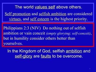 Philippians 2:3 (NIV)  Do nothing out of selfish ambition or vain conceit  (empty glorying; self-conceit) , but in humility consider others better than yourselves. The world  values self  above others. Self promotion  and  selfish ambition  are considered  virtues , and  self esteem  is the highest priority. In the Kingdom of God, selfish  ambition  and  self-glory  are  faults  to be overcome. 