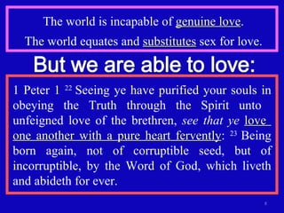 The world is incapable of  genuine love . The world equates and  substitutes  sex for love. 1 Peter 1  22  Seeing ye have purified your souls in obeying the Truth through the Spirit unto  unfeigned love of the brethren,  see that ye   love  one another with a pure heart fervently :  23  Being born again, not of corruptible seed, but of incorruptible, by the Word of God, which liveth and abideth for ever. 