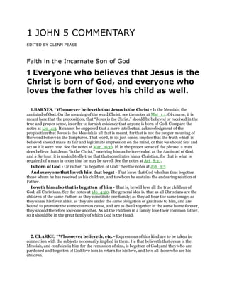 1 JOHN 5 COMMENTARY
EDITED BY GLENN PEASE
Faith in the Incarnate Son of God
1 Everyone who believes that Jesus is the
Christ is born of God, and everyone who
loves the father loves his child as well.
1.BARNES, “Whosoever believeth that Jesus is the Christ - Is the Messiah; the
anointed of God. On the meaning of the word Christ, see the notes at Mat_1:1. Of course, it is
meant here that the proposition, that “Jesus is the Christ,” should be believed or received in the
true and proper sense, in order to furnish evidence that anyone is born of God. Compare the
notes at 1Jo_4:3. It cannot be supposed that a mere intellectual acknowledgment of the
proposition that Jesus is the Messiah is all that is meant, for that is not the proper meaning of
the word believe in the Scriptures. That word, in its just sense, implies that the truth which is
believed should make its fair and legitimate impression on the mind, or that we should feel and
act as if it were true. See the notes at Mar_16:16. If, in the proper sense of the phrase, a man
does believe that Jesus “is the Christ,” receiving him as he is revealed as the Anointed of God,
and a Saviour, it is undoubtedly true that that constitutes him a Christian, for that is what is
required of a man in order that he may be saved. See the notes at Act_8:37.
Is born of God - Or rather, “is begotten of God.” See the notes at Joh_3:3
And everyone that loveth him that begat - That loves that God who has thus begotten
those whom he has received as his children, and to whom he sustains the endearing relation of
Father.
Loveth him also that is begotten of him - That is, he will love all the true children of
God; all Christians. See the notes at 1Jo_4:20. The general idea is, that as all Christians are the
children of the same Father; as they constitute one family; as they all bear the same image; as
they share his favor alike; as they are under the same obligation of gratitude to him, and are
bound to promote the same common cause, and are to dwell together in the same home forever,
they should therefore love one another. As all the children in a family love their common father,
so it should be in the great family of which God is the Head.
2. CLARKE, “Whosoever believeth, etc. - Expressions of this kind are to be taken in
connection with the subjects necessarily implied in them. He that believeth that Jesus is the
Messiah, and confides in him for the remission of sins, is begotten of God; and they who are
pardoned and begotten of God love him in return for his love, and love all those who are his
children.
 
