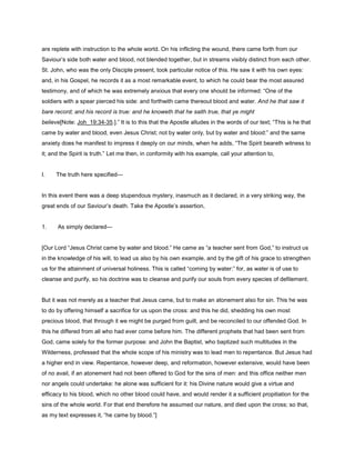 are replete with instruction to the whole world. On his inflicting the wound, there came forth from our
Saviour’s side both water and blood, not blended together, but in streams visibly distinct from each other.
St. John, who was the only Disciple present, took particular notice of this. He saw it with his own eyes:
and, in his Gospel, he records it as a most remarkable event, to which he could bear the most assured
testimony, and of which he was extremely anxious that every one should be informed: “One of the
soldiers with a spear pierced his side: and forthwith came thereout blood and water. And he that saw it
bare record; and his record is true: and he knoweth that he saith true, that ye might
believe[Note: Joh_19:34-35.].” It is to this that the Apostle alludes in the words of our text; “This is he that
came by water and blood, even Jesus Christ; not by water only, but by water and blood:” and the same
anxiety does he manifest to impress it deeply on our minds, when he adds, “The Spirit beareth witness to
it; and the Spirit is truth.” Let me then, in conformity with his example, call your attention to,
I. The truth here specified—
In this event there was a deep stupendous mystery, inasmuch as it declared, in a very striking way, the
great ends of our Saviour’s death. Take the Apostle’s assertion,
1. As simply declared—
[Our Lord “Jesus Christ came by water and blood.” He came as “a teacher sent from God,” to instruct us
in the knowledge of his will, to lead us also by his own example, and by the gift of his grace to strengthen
us for the attainment of universal holiness. This is called “coming by water:” for, as water is of use to
cleanse and purify, so his doctrine was to cleanse and purify our souls from every species of defilement.
But it was not merely as a teacher that Jesus came, but to make an atonement also for sin. This he was
to do by offering himself a sacrifice for us upon the cross: and this he did, shedding his own most
precious blood, that through it we might be purged from guilt, and be reconciled to our offended God. In
this he differed from all who had ever come before him. The different prophets that had been sent from
God, came solely for the former purpose: and John the Baptist, who baptized such multitudes in the
Wilderness, professed that the whole scope of his ministry was to lead men to repentance. But Jesus had
a higher end in view. Repentance, however deep, and reformation, however extensive, would have been
of no avail, if an atonement had not been offered to God for the sins of men: and this office neither men
nor angels could undertake: he alone was sufficient for it: his Divine nature would give a virtue and
efficacy to his blood, which no other blood could have, and would render it a sufficient propitiation for the
sins of the whole world. For that end therefore he assumed our nature, and died upon the cross; so that,
as my text expresses it, “he came by blood.”]
 