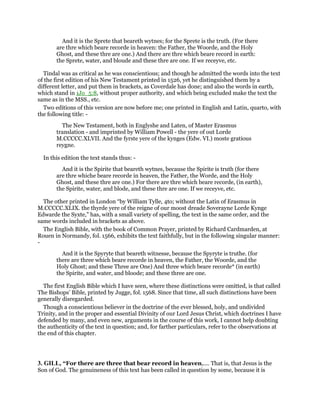 And it is the Sprete that beareth wytnes; for the Sprete is the truth. (For there
are thre which beare recorde in heaven: the Father, the Woorde, and the Holy
Ghost, and these thre are one.) And there are thre which beare record in earth:
the Sprete, water, and bloude and these thre are one. If we receyve, etc.
Tindal was as critical as he was conscientious; and though he admitted the words into the text
of the first edition of his New Testament printed in 1526, yet he distinguished them by a
different letter, and put them in brackets, as Coverdale has done; and also the words in earth,
which stand in 1Jo_5:8, without proper authority, and which being excluded make the text the
same as in the MSS., etc.
Two editions of this version are now before me; one printed in English and Latin, quarto, with
the following title: -
The New Testament, both in Englyshe and Laten, of Master Erasmus
translation - and imprinted by William Powell - the yere of out Lorde
M.CCCCC.XLVII. And the fyrste yere of the kynges (Edw. VI.) moste gratious
reygne.
In this edition the text stands thus: -
And it is the Spirite that beareth wytnes, because the Spirite is truth (for there
are thre whiche beare recorde in heaven, the Father, the Worde, and the Holy
Ghost, and these thre are one.) For there are thre which beare recorde, (in earth),
the Spirite, water, and blode, and these thre are one. If we receyve, etc.
The other printed in London “by William Tylle, 4to; without the Latin of Erasmus in
M.CCCCC.XLIX. the thyrde yere of the reigne of our moost dreade Soverayne Lorde Kynge
Edwarde the Syxte,” has, with a small variety of spelling, the text in the same order, and the
same words included in brackets as above.
The English Bible, with the book of Common Prayer, printed by Richard Cardmarden, at
Rouen in Normandy, fol. 1566, exhibits the text faithfully, but in the following singular manner:
-
And it is the Spyryte that beareth witnesse, because the Spyryte is truthe. (for
there are three which beare recorde in heaven, the Father, the Woorde, and the
Holy Ghost; and these Three are One) And three which beare recorde* (in earth)
the Spirite, and water, and bloode; and these three are one.
The first English Bible which I have seen, where these distinctions were omitted, is that called
The Bishops’ Bible, printed by Jugge, fol. 1568. Since that time, all such distinctions have been
generally disregarded.
Though a conscientious believer in the doctrine of the ever blessed, holy, and undivided
Trinity, and in the proper and essential Divinity of our Lord Jesus Christ, which doctrines I have
defended by many, and even new, arguments in the course of this work, I cannot help doubting
the authenticity of the text in question; and, for farther particulars, refer to the observations at
the end of this chapter.
3. GILL, “For there are three that bear record in heaven,.... That is, that Jesus is the
Son of God. The genuineness of this text has been called in question by some, because it is
 