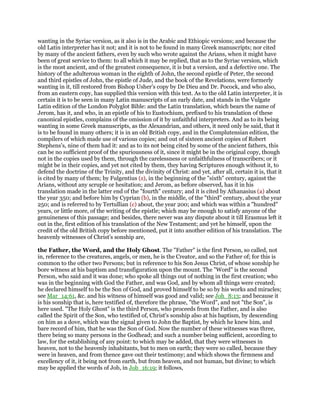 wanting in the Syriac version, as it also is in the Arabic and Ethiopic versions; and because the
old Latin interpreter has it not; and it is not to be found in many Greek manuscripts; nor cited
by many of the ancient fathers, even by such who wrote against the Arians, when it might have
been of great service to them: to all which it may be replied, that as to the Syriac version, which
is the most ancient, and of the greatest consequence, it is but a version, and a defective one. The
history of the adulterous woman in the eighth of John, the second epistle of Peter, the second
and third epistles of John, the epistle of Jude, and the book of the Revelations, were formerly
wanting in it, till restored from Bishop Usher's copy by De Dieu and Dr. Pocock, and who also,
from an eastern copy, has supplied this version with this text. As to the old Latin interpreter, it is
certain it is to be seen in many Latin manuscripts of an early date, and stands in the Vulgate
Latin edition of the London Polyglot Bible: and the Latin translation, which bears the name of
Jerom, has it, and who, in an epistle of his to Eustochium, prefixed to his translation of these
canonical epistles, complains of the omission of it by unfaithful interpreters. And as to its being
wanting in some Greek manuscripts, as the Alexandrian, and others, it need only be said, that it
is to be found in many others; it is in an old British copy, and in the Complutensian edition, the
compilers of which made use of various copies; and out of sixteen ancient copies of Robert
Stephens's, nine of them had it: and as to its not being cited by some of the ancient fathers, this
can be no sufficient proof of the spuriousness of it, since it might be in the original copy, though
not in the copies used by them, through the carelessness or unfaithfulness of transcribers; or it
might be in their copies, and yet not cited by them, they having Scriptures enough without it, to
defend the doctrine of the Trinity, and the divinity of Christ: and yet, after all, certain it is, that it
is cited by many of them; by Fulgentius (z), in the beginning of the "sixth" century, against the
Arians, without any scruple or hesitation; and Jerom, as before observed, has it in his
translation made in the latter end of the "fourth" century; and it is cited by Athanasius (a) about
the year 350; and before him by Cyprian (b), in the middle, of the "third" century, about the year
250; and is referred to by Tertullian (c) about, the year 200; and which was within a "hundred"
years, or little more, of the writing of the epistle; which may be enough to satisfy anyone of the
genuineness of this passage; and besides, there never was any dispute about it till Erasmus left it
out in the, first edition of his translation of the New Testament; and yet he himself, upon the
credit of the old British copy before mentioned, put it into another edition of his translation. The
heavenly witnesses of Christ's sonship are,
the Father, the Word, and the Holy Ghost. The "Father" is the first Person, so called, not
in, reference to the creatures, angels, or men, he is the Creator, and so the Father of; for this is
common to the other two Persons; but in reference to his Son Jesus Christ, of whose sonship he
bore witness at his baptism and transfiguration upon the mount. The "Word" is the second
Person, who said and it was done; who spoke all things out of nothing in the first creation; who
was in the beginning with God the Father, and was God, and by whom all things were created;
he declared himself to be the Son of God, and proved himself to be so by his works and miracles;
see Mar_14:61, &c. and his witness of himself was good and valid; see Joh_8:13; and because it
is his sonship that is, here testified of, therefore the phrase, "the Word", and not "the Son", is
here used. "The Holy Ghost" is the third Person, who proceeds from the Father, and is also
called the Spirit of the Son, who testified of, Christ's sonship also at his baptism, by descending
on him as a dove, which was the signal given to John the Baptist, by which he knew him, and
bare record of him, that he was the Son of God. Now the number of these witnesses was three,
there being so many persons in the Godhead; and such a number being sufficient, according to
law, for the establishing of any point: to which may be added, that they were witnesses in
heaven, not to the heavenly inhabitants, but to men on earth; they were so called, because they
were in heaven, and from thence gave out their testimony; and which shows the firmness and
excellency of it, it being not from earth, but from heaven, and not human, but divine; to which
may be applied the words of Job, in Job_16:19; it follows,
 