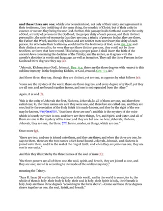 and these three are one; which is to be understood, not only of their unity and agreement in
their testimony, they testifying of the same thing, the sonship of Christ; but of their unity in
essence or nature, they being the one God. So that, this passage holds forth and asserts the unity
of God, a trinity of persons in the Godhead, the proper deity of each person, and their distinct
personality, the unity of essence in that they are one; a trinity of persons in that they are three,
the Father, the Word, and the Holy Ghost, and are neither more nor fewer; the deity of each
person, for otherwise their testimony would not be the testimony of God, as in 1Jo_5:9; and
their distinct personality; for were they not three distinct persons, they could not be three
testifiers, or three that bare record. This being a proper place, I shall insert the faith of the
ancient Jews concerning the doctrine of the Trinity; and the rather, as it agrees with the
apostle's doctrine in words and language, as well as in matter. They call the three Persons in the
Godhead three degrees: they say (d),
"Jehovah, Elohenu (our God), Jehovah, Deu_6:4; these are the three degrees with respect to this
sublime mystery, in the beginning Elohim, or God, created, Gen_1:1, &c.''
And these three, they say, though they are distinct, yet are one, as appears by what follows (e):
"come see the mystery of the word; there are three degrees, and every degree is by itself, yet they
are all one, and are bound together in one, and one is not separated from the other.''
Again, it is said (f),
"this is the unity of Jehovah the first, Elohenu, Jehovah, lo, all of them are one, and therefore:
called one; lo, the three names are as if they were one, and therefore are called one, and they are
one; but by the revelation of the Holy Spirit it is made known, and they by the sight of the eye
may be known, ‫דתלתא‬‫אלין‬‫אחד‬ , "that these three are one": and this is the mystery of the voice
which is heard; the voice is one, and there are three things, fire, and Spirit, and water, and all of
them are one in the mystery of the voice, and they are but one: so here, Jehovah, Elohenu,
Jehovah, they are one, the three, ‫,גוונין‬ forms, modes, or things, which are one.''
Once more (g),
"there are two, and one is joined unto them, and they are three; and when the three are one, he
says to them, these are the two names which Israel heard, Jehovah, Jehovah, and Elohenu is
joined unto them, and it is the seal of the ring of truth; and when they are joined as one, they are
one in one unity.''
And this they illustrate by the three names of the soul of man (h);
"the three powers are all of them one, the soul, spirit, and breath, they are joined as one, and
they are one; and all is according to the mode of the sublime mystery,''
meaning the Trinity.
"Says R. Isaac (i) worthy are the righteous in this world, and in the world to come, for lo, the
whole of them is holy, their body is holy, their soul is holy, their Spirit is holy, their breath is
holy, holy are these three degrees "according to the form above".--Come see these three degrees
cleave together as one, the soul, Spirit, and breath.''
 