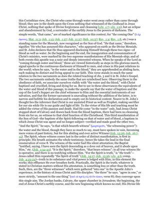 this Corinthian view, the Christ who came through water went away rather than came through
blood; they saw in the death upon the Cross nothing that witnessed of the Godhead in Jesus
Christ, nothing that spoke of Divine forgiveness and cleansing (1Jn_1:7; 1Jn_1:9), but an eclipse
and abandonment by God, a surrender of the earthly Jesus to the powers of darkness. The
simple words, “that came,” are of marked significance in this context; for “the coming One” (ᆇ ᅚρ
όµενος, Mat_11:3; Joh_1:15; Joh_1:27; Joh_11:27; Heb_10:37; Rev_1:4; Rev_1:8, etc.) was a
standing name for the Messiah, now recognised as the Son of God. “He that came,” therefore,
signifies “He who has assumed this character,” who appeared on earth as the Divine Messiah;
and St. John declares that He thus appeared disclosing Himself through these two signs—of
blood as well as water. So the beginning and the end, the inauguration and consummation of
Christ’s ministry, were marked by the two supreme manifestations of His Messiah-ship; and of
both events this apostle was a near and deeply interested witness. When he speaks of the Lord as
“coming through water and blood,” these are viewed historically as steps in His glorious march,
signal epochs in the continuous disclosure of Himself to men, and crises in His past relations to
the world; when he says, “in the water and in the blood,” they are apprehended as abiding facts,
each making its distinct and living appeal to our faith. This verse stands in much the same
relation to the two sacraments as does the related teaching of chs. 3 and 6 in St. John’s Gospel.
The two sacraments embody the same truths that are symbolised here. Observing them in the
obedience of faith, we associate ourselves visibly with “the water and the blood,” with Christ
baptized and crucified, living and dying for us. But to see in these observances the equivalents of
the water and blood of this passage, to make the apostle say that the water of baptism and the
cup of the Lord’s Supper are the chief witnesses to Him and the essential instruments of our
salvation, and that the former sacrament is unavailing without the addition of the latter, is to
narrow and belittle his declaration and to empty out its historical content. Nearer to St. John’s
thought lies the inference that Christ is our anointed Priest as well as Prophet, making sacrifice
for our sin while He is our guide and light of life. To the virtue of His life and teaching must be
added the virtue of His passion and death. Had He come “in the water” only, had Jesus Christ
stopped short of Calvary and drawn back from the blood baptism, there had been no cleansing
from sin for us, no witness to that chief function of His Christhood. This third manifestation of
the Son of God—the baptism of the Spirit following on that of water and of blood, a baptism in
which Jesus Christ was agent and no longer subject—verified and made good the other two.
“And the Spirit,” he says, “is that which beareth witness” (µαρτυροሞν, “the witnessing power”):
the water and the blood, though they have so much to say, must have spoken in vain, becoming
mere voices of past history, but for this abiding and ever active Witness (Joh_15:26; Joh_16:7-
15). The Spirit, whose witness comes last in the order of distinct manifestation, is first in
principle; His breath animates the whole testimony; hence He takes the lead in the final
enumeration of verse 8. The witness of the water had His silent attestation; the Baptist
“testified, saying, I have seen the Spirit descending as a dove out of heaven, and it abode upon
Him,” etc. (Joh_1:32-33). “It is the Spirit,” therefore, “that bears witness”; in all true witness He
is operative, and there is no testifying without Him. “For the Spirit is truth,” is “the truth”—
Jesus called Him repeatedly “the Spirit of truth” (Joh_14:17; Joh_15:26; 1Jn_4:6; comp.
Joh_4:23-24)—truth in its substance and vital power is lodged with Him; in this element He
works; this effluence He ever breathes forth. Practically, the Spirit is the truth; whatever is
stated in Christian matters without His attestation, is something less or other than the truth.
Such, then, are the “three witnesses” which were gathered “into one” in the Apostle John’s
experience, in the history of Jesus Christ and His disciples: “the three” he says. “agree in one,” or
more strictly, “amount to the one thing” (καᆳ οᅷ τρεሏς εᅶς τᆵ ᅞν εᅶσου, verse 8); they converge upon
this single aim. The Jordan banks, Calvary, the upper chamber in Jerusalem; the beginning, the
end of Jesus Christ’s earthly course, and the new beginning which knows no end; His Divine life
 