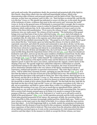 and words and works, His propitiatory death, the promised and perpetual gift of the Spirit to
His Church—these three cohere into one solid and imperishable witness, which is the
demonstration alike of history and personal experience and the Spirit of God. They have one
outcome, as they have one purpose; and it is this—viz. “that God gave us eternal life, and this life
is in His Son” (verse 11). The apostle has indicated in verses 6-8 what are, to his mind, the proofs
of the testimony of Jesus—evidences that must in the end convict and “overcome the world”
(verse 5). So far as the general cause of Christianity is concerned this is enough. But it concerns
each man to whom this evidence comes to realise for himself the weight and seriousness of the
testimony which confronts him. So St. John points with emphasis in verses 9 and 10 to the
Author of the three-fold manifestation. “If we receive the witness of men”—if credible human
testimony wins our ready assent “the witness of God is greater.” The declaration of the gospel
brings every soul that hears it face to face with God (comp. 1Th_2:13). And of all subjects on
which God might speak to men, of all revelations that He has made, or might conceivably make,
to mankind, this, St. John feels, is the supreme and critical matter—“the testimony of God, viz.,
the fact that He has testified concerning His Son.” The gospel is, in St. Paul’s words, “God’s good
news about His Son.” God insists upon our believing this witness; it is that in which He is
supremely concerned, and which He asserts and commends to men above all else. Let the man,
therefore, who with this evidence before him remains unbelieving, understand what he is about;
let him know whom he is rejecting and whom he is contradicting. “He has made God a liar”—he
has given the lie to the All-holy and Almighty One, the Lord God of truth. This apostle said the
same terrible thing about the impenitent denier of his own sin (1Jn_1:10); these two denials are
kindred to each other, and run up into the same condition of defiance toward God. On the other
hand, “he who believes on the Son of God,” “hearing from the Father and coming” to Christ
accordingly (Joh_6:45), he finds “within himself” the confirmation of the witness he received
(verse 10a). The testimony of the Spirit and the water and the blood is no mere historical and
objective proof; it enters the man’s own nature, and becomes the regnant, creative factor in the
shaping of his soul. The apostle might have added this subjective confirmation as a fourth,
experimental witness to the other three; but, to his conception, the sense of inward life and
power attained by Christian faith is the very witness of the Spirit, translated into terms of
experience, realised and operative in personal consciousness. “The water that I will give,” said
Jesus, “will be within him a fountain of water, springing up unto life eternal” (Joh_4:14). It is
thus that the believer on the Son of God sets to his seal that God is true. His testimony is not to
the general fact that there is life and troth in Christ; but “this is the witness, that God gave to us
life eternal, and this life is in His Son”? (verse 11). This witness of God concerning His Son is not
only a truth to be believed or denied, it is a life to be chosen or refused; and on this choice turns
the eternal life or death of all to whom Christ offers Himself: “He that hath the Son, hath life; he
that hath not the Son of God, hath not life” (verse 12). Life appears everywhere in St. John as a
gift, not an acquisition; and faith is a grace rather than a virtue; it is yielding to God’s power
rather than the exerting of our own. It is not so much that we apprehend Christ; rather He
apprehends us, our souls are laid hold of and possessed by the truth concerning Him. Our part is
but to receive God’s bounty pressed upon us in Christ; it is merely to consent to the strong
purpose of His love, and allow Him, as St. Paul puts it, to “work in us to will and to work on
behalf of His good pleasure” (Php_2:13). As this operation proceeds and the truth concerning
Christ takes practical possession of our nature, the assurance of faith, the conviction that we
have eternal life in Him, becomes increasingly settled and firm. Rothe finely says, “Faith is not a
mere witness on the man’s part to the object of his faith; it is a witness which the man receives
from that object … In its first beginnings faith is, no doubt, mainly the acceptance of testimony
from without; but the element of trust involved in this acceptance, includes the beginning of an
inner experience of that which is believed. This trust arises from the attraction which the object
of our faith has exercised upon us; it rests on the consciousness of a vital connection between
ourselves and that object. In the measure in which we accept the Divine witness, our inner
 