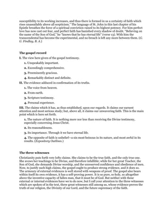 susceptibility to its working increases, and thus there is formed in us a certainty of faith which
rises unassailably above all scepticism.” The language of St. John in this last chapter of his
Epistle breathes the force of a spiritual conviction raised to its highest potency. For him perfect
love has now cast out fear, and perfect faith has banished every shadow of doubt. “Believing on
the name of the Son of God,” he “knows that he has eternal life” (verse 13). With him the
transcendental has become the experimental, and no breach is left any more between them. (G.
G. Findlay, B. A.)
The gospel record
I. The view here given of the gospel testimony.
1. Unspeakably important.
2. Exceedingly comprehensive.
3. Preeminently gracious.
4. Remarkably distinct and definite.
II. The evidence adduced in confirmation of its truths.
1. The voice from heaven.
2. From earth.
3. Scripture testimony.
4. Personal experience.
III. The claims which it has, as thus established, upon our regards. It claims our earnest
attention and most serious study; but, above all, it claims our unwavering faith. This is the main
point which is here set forth.
1. The nature of faith. It is nothing more nor less than receiving the Divine testimony,
especially concerning Jesus Christ.
2. Its reasonableness.
3. Its importance. Through it we have eternal life.
4. The opposite of faith is unbelief—a sin most heinous in its nature, and most awful in its
results. (Expository Outlines.)
The three witnesses
Christianity puts forth very lofty claims. She claims to be the true faith, and the only true one.
She avows her teachings to be Divine, and therefore infallible; while for her great Teacher, the
Son of God, she demands Divine worship, and the unreserved confidence and obedience of men.
Now, to justify such high claims, the gospel ought to produce strong evidence, and it does so.
The armoury of external evidences is well stored with weapons of proof. The gospel also bears
within itself its own evidence, it has a self-proving power. It is so pure, so holy, so altogether
above the inventive capacity of fallen man, that it must be of God. But neither with these
external or internal evidences have we to do now, but I call your attention to the three witnesses
which are spoken of in the text, three great witnesses still among us, whose evidence proves the
truth of our religion, the Divinity of our Lord, and the future supremacy of the faith.
 