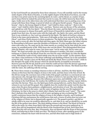 I. Our Lord himself was attested by these three witnesses. If you will carefully read in the twenty
ninth chapter of the Book of Exodus, or in the eighth chapter of the Book of Leviticus, you will
see that every priest came by the anointing Spirit, by water, and by blood, as a matter of type,
and if Jesus Christ be indeed the priest that was for to come, He will be known by these three
signs. Godly men in the olden times also well understood that there was no putting away of sin
except with these three things; in proof of which we will quote David’s prayer, “Purge me with
hyssop”—that is, the hyssop dipped in blood—“and I shall be clean; wash me”—there is the
water—“and I shall be whiter than snow”; and then, “Restore unto me the joy of Thy salvation,
and uphold me with Thy free Spirit.” Thus the blood, the water, and the Spirit were recognised
of old as necessary to cleanse from guilt, and if Jesus of Nazareth be indeed able to save His
people from their sins, He must come with the triple gift—the Spirit, the water, and the blood.
Now it was evidently so. Our Lord was attested by the Spirit. The Spirit of God bore witness to
Christ in the types and prophecies, “Holy men of old spake as they were moved by the Holy
Ghost”; and Jesus Christ answers to those prophecies. The Spirit abode with our Lord all His life
long, and to crown all, after He had died and risen again, the Holy Ghost gave the fullest witness
by descending in full power upon the disciples at Pentecost. It is also manifest that our Lord
came with water too. He came not by the water merely as a symbol, but by that which the water
meant, by unsullied purity of life. With Jesus also was the blood. This distinguished Him from
John the Baptist, who came by water, but Jesus came “not by water only, but by water and
blood.” We must not prefer any one of the three witnesses to another, but what a wonderful
testimony to Christ was the blood! From the very first He came with blood, for John the Baptist
cried, “Behold the Lamb of God, which taketh away the sin of the world!” In His ministry there
was often a clear testimony to His future sufferings and shedding of blood, for to the assembled
crowd He said, “Except a man eat My flesh and drink My blood, there is no life in him”; while to
His disciples He spake of the decease which He should shortly accomplish at Jerusalem.
However pure the life He led, had He never died He could not have been the Saviour appointed
to bear the iniquity of us all. The blood was needed to complete the witness. The blood must flow
with the water, the suffering with the serving.
II. These three remain as standing witnesses to him to all time. And first, the Holy Spirit is
witness at this hour that the religion of Jesus is the truth, and that Jesus is the Son of God. By
His Divine energy He convinces men of the truth of the gospel; and these so convinced are not
only persons who, through their education, are likely to believe it, but men like Saul of Tarsus,
who abhor the whole thing. He pours His influences upon men, and infidelity melts away like
the iceberg in the Gulf Stream; He touches the indifferent and careless, and they repent, believe,
and obey the Saviour. Then, too, the Spirit goes forth among believers, and by them He bears
witness to our Lord and His gospel. How mightily does He comfort the saints! And He does the
same when He gives them guidance, enlightenment, and elevation of soul. The next abiding
witness in the Church is the water—not the water of baptism, but the new life implanted in
Christians, for that is the sense in which John’s Master had used the word “water”: “The water
that I shall give him shall be in him a well of water springing up into everlasting life.” The
world’s conscience knows that the religion of Jesus is the religion of purity, and if professed
Christians fall into uncleanness the world knows that such a course of action does not arise out
of the religion of Christ, but is diametrically opposite to it. The gospel is perfect, and did we
wholly yield to its sway sin would be abhorred by us, and slain in us, and we should live on earth
the life of the perfect ones above. The third abiding witness is the blood. The blood of Christ is
still on the earth, for when Jesus bled it fell upon the ground and was never gathered up. O
earth, thou still art bespattered with the blood of the murdered Son of God, and if thou dost
reject Him this will curse thee. But, O humanity, thou art blessed with the drops of that precious
blood, and believing in Him it doth save thee. The blood of Jesus, after speaking peace to the
conscience, inflames the heart with fervent love, and full often leads men to high deeds of
 