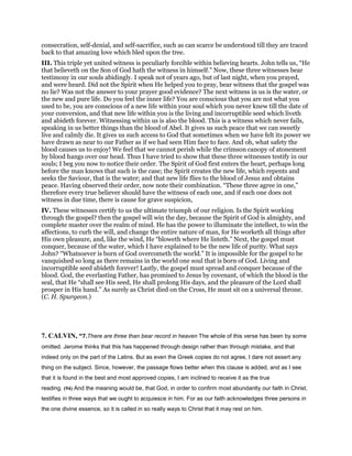 consecration, self-denial, and self-sacrifice, such as can scarce be understood till they are traced
back to that amazing love which bled upon the tree.
III. This triple yet united witness is peculiarly forcible within believing hearts. John tells us, “He
that believeth on the Son of God hath the witness in himself.” Now, these three witnesses bear
testimony in our souls abidingly. I speak not of years ago, but of last night, when you prayed,
and were heard. Did not the Spirit when He helped you to pray, bear witness that the gospel was
no lie? Was not the answer to your prayer good evidence? The next witness in us is the water, or
the new and pure life. Do you feel the inner life? You are conscious that you are not what you
used to be, you are conscious of a new life within your soul which you never knew till the date of
your conversion, and that new life within you is the living and incorruptible seed which liveth
and abideth forever. Witnessing within us is also the blood. This is a witness which never fails,
speaking in us better things than the blood of Abel. It gives us such peace that we can sweetly
live and calmly die. It gives us such access to God that sometimes when we have felt its power we
have drawn as near to our Father as if we had seen Him face to face. And oh, what safety the
blood causes us to enjoy! We feel that we cannot perish while the crimson canopy of atonement
by blood hangs over our head. Thus I have tried to show that these three witnesses testify in our
souls; I beg you now to notice their order. The Spirit of God first enters the heart, perhaps long
before the man knows that such is the case; the Spirit creates the new life, which repents and
seeks the Saviour, that is the water; and that new life flies to the blood of Jesus and obtains
peace. Having observed their order, now note their combination. “These three agree in one,”
therefore every true believer should have the witness of each one, and if each one does not
witness in due time, there is cause for grave suspicion,
IV. These witnesses certify to us the ultimate triumph of our religion. Is the Spirit working
through the gospel? then the gospel will win the day, because the Spirit of God is almighty, and
complete master over the realm of mind. He has the power to illuminate the intellect, to win the
affections, to curb the will, and change the entire nature of man, for He worketh all things after
His own pleasure, and, like the wind, He “bloweth where He listeth.” Next, the gospel must
conquer, because of the water, which I have explained to be the new life of purity. What says
John? “Whatsoever is born of God overcometh the world.” It is impossible for the gospel to be
vanquished so long as there remains in the world one soul that is born of God. Living and
incorruptible seed abideth forever! Lastly, the gospel must spread and conquer because of the
blood. God, the everlasting Father, has promised to Jesus by covenant, of which the blood is the
seal, that He “shall see His seed, He shall prolong His days, and the pleasure of the Lord shall
prosper in His hand.” As surely as Christ died on the Cross, He must sit on a universal throne.
(C. H. Spurgeon.)
7. CALVIN, “7.There are three than bear record in heaven The whole of this verse has been by some
omitted. Jerome thinks that this has happened through design rather than through mistake, and that
indeed only on the part of the Latins. But as even the Greek copies do not agree, I dare not assert any
thing on the subject. Since, however, the passage flows better when this clause is added, and as I see
that it is found in the best and most approved copies, I am inclined to receive it as the true
reading. (94) And the meaning would be, that God, in order to confirm most abundantly our faith in Christ,
testifies in three ways that we ought to acquiesce in him. For as our faith acknowledges three persons in
the one divine essence, so it is called in so really ways to Christ that it may rest on him.
 